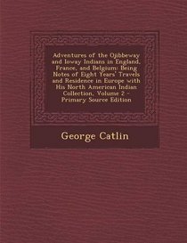 Adventures of the Ojibbeway and Ioway Indians in England, France, and Belgium: Being Notes of Eight Years' Travels and Residence in Europe with His ... Collection, Volume 2 - Primary Source Edition