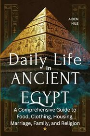 Daily Life In Ancient Egypt: A Comprehensive Guide to Food, Clothing, Housing, Marriage, Family, and Religion