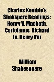 Charles Kemble's Shakspere Readings; Henry V. Macbeth. Coriolanus. Richard Iii. Henry Viii