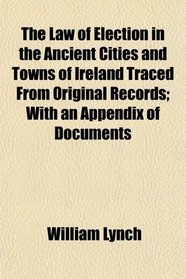 The Law of Election in the Ancient Cities and Towns of Ireland Traced From Original Records; With an Appendix of Documents