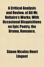 A Critical Analysis and Review, of All Mr. Voltaire's Works; With Occasional Disquisitions on Epic Poetry, the Drama, Romance,