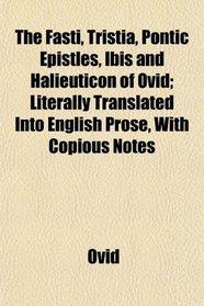 The Fasti, Tristia, Pontic Epistles, Ibis and Halieuticon of Ovid; Literally Translated Into English Prose, With Copious Notes