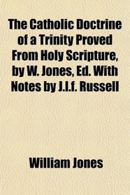 The Catholic Doctrine of a Trinity Proved From Holy Scripture, by W. Jones, Ed. With Notes by J.l.f. Russell