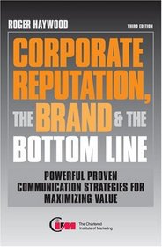 Corporate Reputation, the Brand & the Bottom Line: Powerful, Proven Communications Strategies for Maximizing Value