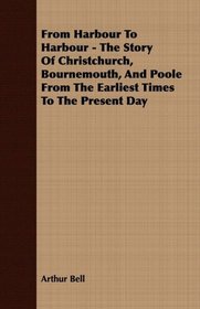 From Harbour To Harbour - The Story Of Christchurch, Bournemouth, And Poole From The Earliest Times To The Present Day