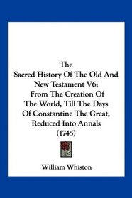 The Sacred History Of The Old And New Testament V6: From The Creation Of The World, Till The Days Of Constantine The Great, Reduced Into Annals (1745)