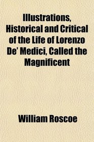 Illustrations, Historical and Critical of the Life of Lorenzo De' Medici, Called the Magnificent