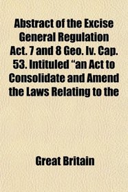 Abstract of the Excise General Regulation Act. 7 and 8 Geo. Iv. Cap. 53. Intituled 