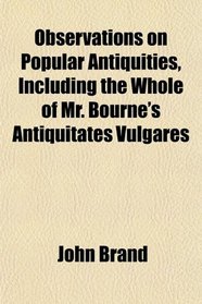 Observations on Popular Antiquities, Including the Whole of Mr. Bourne's Antiquitates Vulgares