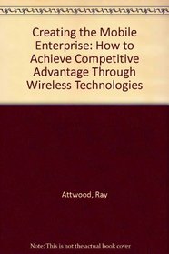 Creating the Mobile Enterprise: How to Achieve Competitive Advantage Through Wireless Technologies