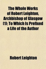 The Whole Works of Robert Leighton, Archbishop of Glasgow (1); To Which Is Prefixed a Life of the Author