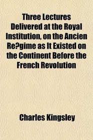 Three Lectures Delivered at the Royal Institution, on the Ancien Regime as It Existed on the Continent Before the French Revolution