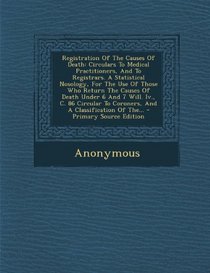 Registration Of The Causes Of Death: Circulars To Medical Practitioners, And To Registrars. A Statistical Nosology, For The Use Of Those Who Return ... Coroners, And A Classification Of The... - P