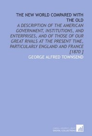 The New World Compared With the Old: A Description of the American Government, Institutions, and Enterprises, and of Those of Our Great Rivals at the Present ... Particularly England and France [1870 ]