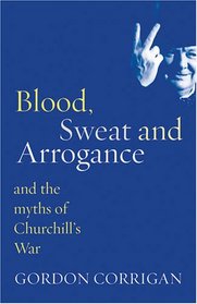 Blood, Sweat and Arrogance: And the Myth of Churchill's War