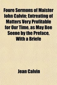 Foure Sermons of Maister Iohn Calvin; Entreating of Matters Very Profitable for Our Time, as May Bee Seene by the Preface, With a Briefe