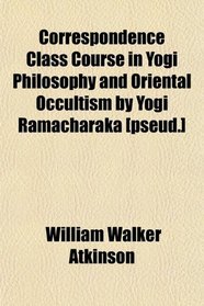 Correspondence Class Course in Yogi Philosophy and Oriental Occultism by Yogi Ramacharaka [pseud.]