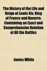 The History of the Life and Reign of Lewis Xiv, King of France and Navarre; Containing an Exact and Comprehensive Relation of All the Battles
