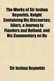 The Works of Sir Joshua Reynolds, Knight Containing His Discourses, Idlers, a Journey to Flanders and Holland, and His Commentary on Du