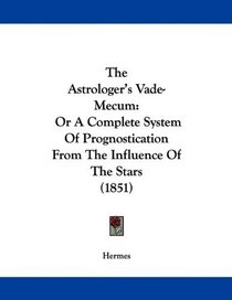 The Astrologer's Vade-Mecum: Or A Complete System Of Prognostication From The Influence Of The Stars (1851)
