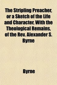 The Stripling Preacher, or a Sketch of the Life and Character, With the Theological Remains, of the Rev. Alexander S. Byrne