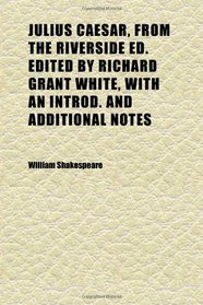 Julius Caesar, From the Riverside Ed. Edited by Richard Grant White, With an Introd. and Additional Notes