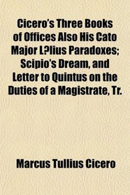 Cicero's Three Books of Offices Also His Cato Major Llius Paradoxes; Scipio's Dream, and Letter to Quintus on the Duties of a Magistrate, Tr.