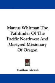 Marcus Whitman The Pathfinder Of The Pacific Northwest And Martyred Missionary Of Oregon