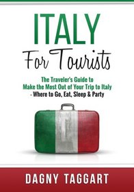 Italy: For Tourists - The Traveler's Guide to Make the Most Out of Your Trip to Italy - Where to Go, Eat, Sleep & Party