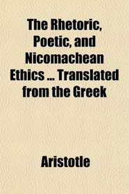The Rhetoric, Poetic, and Nicomachean Ethics ... Translated from the Greek