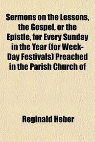 Sermons on the Lessons, the Gospel, or the Epistle, for Every Sunday in the Year (for Week-Day Festivals) Preached in the Parish Church of