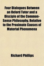 Four Dialogues Between an Oxford Tutor and a Disciple of the Common-Sense Philosophy, Relative to the Proximate Causes of Material Phenomena