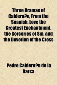 Three Dramas of Calderon, From the Spanish. Love the Greatest Enchantment, the Sorceries of Sin, and the Devotion of the Cross