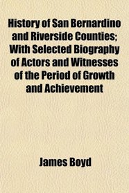 History of San Bernardino and Riverside Counties; With Selected Biography of Actors and Witnesses of the Period of Growth and Achievement