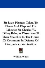 Sir Lyon Playfair, Taken To Pieces And Disposed Of: Likewise Sir Charles W. Dilke; Being A Dissection Of Their Speeches In The House Of Commons In Defense Of Compulsory Vaccination