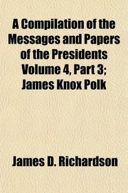 A Compilation of the Messages and Papers of the Presidents Volume 4, Part 3; James Knox Polk