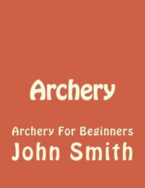 Archery: Archery For Beginners (Archery, Bow, Archery Bow, Hunting, Bow hunting) (Volume 1)