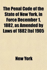 The Penal Code of the State of New York, in Force December 1, 1882, as Amended by Laws of 1882 [to] 1905
