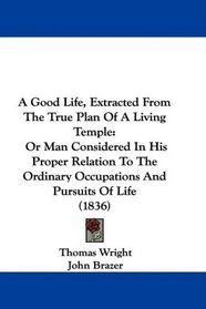 A Good Life, Extracted From The True Plan Of A Living Temple: Or Man Considered In His Proper Relation To The Ordinary Occupations And Pursuits Of Life (1836)