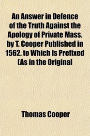 An Answer in Defence of the Truth Against the Apology of Private Mass. by T. Cooper Published in 1562. to Which Is Prefixed (As in the Original