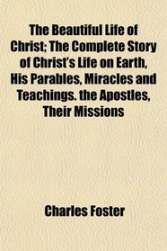 The Beautiful Life of Christ; The Complete Story of Christ's Life on Earth, His Parables, Miracles and Teachings. the Apostles, Their Missions
