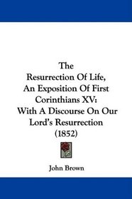 The Resurrection Of Life, An Exposition Of First Corinthians XV: With A Discourse On Our Lord's Resurrection (1852)