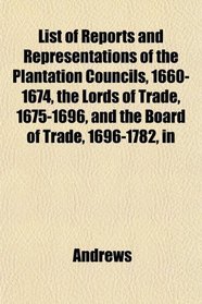 List of Reports and Representations of the Plantation Councils, 1660-1674, the Lords of Trade, 1675-1696, and the Board of Trade, 1696-1782, in