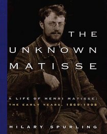 The Unknown Matisse : A Life of Henri Matisse: The Early Years, 1869-1908 (Unknown Matisse)