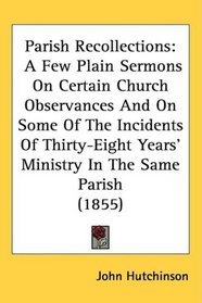 Parish Recollections: A Few Plain Sermons On Certain Church Observances And On Some Of The Incidents Of Thirty-Eight Years' Ministry In The Same Parish (1855)