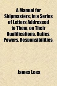 A Manual for Shipmasters; In a Series of Letters Addressed to Them, on Their Qualifications, Duties, Powers, Responsibilities,