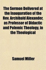 The Sermon Delivered at the Inauguration of the Rev. Archibald Alexander, as Professor of Didactic and Polemic Theology, in the Theological