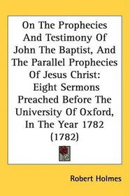 On The Prophecies And Testimony Of John The Baptist, And The Parallel Prophecies Of Jesus Christ: Eight Sermons Preached Before The University Of Oxford, In The Year 1782 (1782)