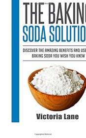 The Baking Soda Solution: Discover The Amazing Benefits And Uses Of Baking Soda You Wish You Knew (Baking Soda - Home Remedies - Natural Cures - DIY Household Hacks)