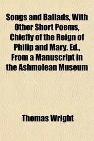 Songs and Ballads, With Other Short Poems, Chiefly of the Reign of Philip and Mary. Ed., From a Manuscript in the Ashmolean Museum